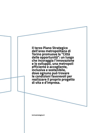 torinostrategica.it
Il terzo Piano Strategico
dell’area metropolitana di
Torino promuove la "Città
delle opportunità": un luogo
che incoraggia l’innovazione
e lo sviluppo, una metropoli
efficiente e accogliente,
inclusiva e sostenibile,
dove ognuno può trovare
le condizioni favorevoli per
realizzare il proprio progetto
di vita e d’impresa.
 