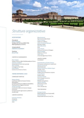 5
Struttura organizzativa
ASSOCIAZIONE
Presidente
Piero Fassino
Sindaco di Torino e della Città
Metropolitana di Torino
Vicepresidente
Valentino Castellani
Direttore
Anna Prat
COMITATO DI COORDINAMENTO
Piero Fassino
Sindaco di Torino e della Città Metropolitana di Torino
Valentino Castellani
Vicepresidente Torino Internazionale
Piero Gastaldo
Compagnia di San Paolo
Guido Bolatto
Camera di commercio di Torino
TORINO METROPOLI 2025
COMMISSIONI TEMATICHE
Roberto Montà
Coordinatore della Commissione Territorio
Metropolitano
(composta da 38 Comuni dell’area metropolitana,
Provincia di Torino, Regione Piemonte)
Davide Canavesio
Coordinatore della Commissione Sviluppo
Economico
(composta da 60 organizzazioni pubbliche e
private locali)
COMITATO SCIENTIFICO
Francesco Profumo
Presidente
Greg Clark
Ocse
Mike Emmerich
New Economy Manchester
Chiara Franzoni
Politecnico di Milano
Mateu Hernández Maluquer
Barcelona Global
Debra Mountford
Ocse
Stuart Patrick
Camera di Commercio di Glasgow
Matteo Robiglio
Politecnico di Torino
Pietro Terna
Università degli Studi di Torino
GRUPPI DI LAVORO
(coordinatori)
Paolo Bertolino ed Emilio Paolucci
Promozione e attrazione di investimenti
Massimo Di Braccio
Attrattività locale
Barbara Chiavarino e Stefano Papini
Capitale umano
Emilio Martinotti
Pubblica Amministrazione e impresa
Lorena Alessio
Qualità urbana
Francesco Fossati
Poli di sviluppo economico
Luca Staricco
Mobilità metropolitana
Ippolito Ostellino
Infrastruttura verde
Piero Sardo
Torino città del Cibo
TEMI TRASVERSALI
Giuseppe Gamba
Responsabile del tema Sostenibilità
Donatella Mosso
Responsabile del tema Smart City
 