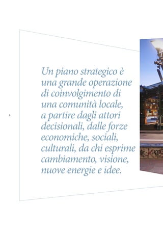 TORINO METROPOLI 2025
6
Un piano strategico è
una grande operazione
di coinvolgimento di
una comunità locale,
a partire dagli attori
decisionali, dalle forze
economiche, sociali,
culturali, da chi esprime
cambiamento, visione,
nuove energie e idee.
 