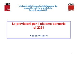 3
Le previsioni per il sistema bancario
al 2021
Alcune riflessioni
L’industria della finanza, la digitalizzazione dei
processi lavorativi e la blockchain.
Torino, 9 maggio 2019
 