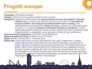 10
Progetti europei
OPTICITIES – Optimizing Citizens Mobility and Freight Management in Urban Environments
Programma: VII Programma Quadro
Tematica: Soluzioni innovative per la mobilità di merci e persone
Descrizione: supportare le città europee nella sperimentazione di servizi che integrino i dati sulla
viabilità (traffico, limitazioni alla circolazione ed agli accessi delle auto) con quelli del
trasporto pubblico, dei servizi per la mobilità ciclabile e del car pooling. Tale
sperimentazione avverrà attraverso l’utilizzo sul campo, da parte di un selezionato gruppo
di persone, di un apposito navigatore multimodale installato su smartphone. Il valore
aggiunto del progetto consiste nel mettere a sistema diverse fonti di dati, di garantirne qualità
e aggiornamento e, ove possibile, aprire i dati a terzi in forma di “open web services”.
Valore economico complessivo: 13.000.000, di cui 9.000.000 UE
Quota di progetto per Torino: 45.609 €, di cui 37.078 € UE
Durata: 36 mesi, novembre 2013 – novembre 2016
Partner (24): Communaté Urbaine de Lyon, SPIE SUD-EST Sas, Algoe, Cityway Sas, Fondation
Partenariale Mov'eotec, Centre National de la recherche scientifique, Ayuntamento de
Madrid, Ingenieria y Consultoria para el control automatico SL, Universidad Politecnica de
Madrid, Città di Torino, CSI Piemonte, 5T Srl, Politecnico di Torino, Goteborgs Kommun,
Chalmers Tekniska Hoegskola AB, Volvo Technology AB, Wroclaw Miasto, Neurosoft SP
Zoo, Birmingham City Council, Eurocities Asbl, Union internationale des transports publics,
European Road Transport Telematics Implementation coordination Organisation Scrl - ERT,
Hacon Ingenieurgesellschaft mbH, Helmut Berends
 