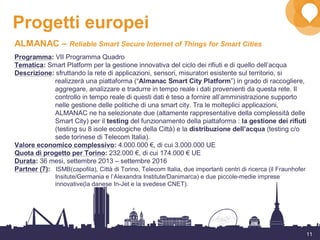 11
Progetti europei
ALMANAC – Reliable Smart Secure Internet of Things for Smart Cities
Programma: VII Programma Quadro
Tematica: Smart Platform per la gestione innovativa del ciclo dei rifiuti e di quello dell’acqua
Descrizione: sfruttando la rete di applicazioni, sensori, misuratori esistente sul territorio, si
realizzerà una piattaforma (“Almanac Smart City Platform”) in grado di raccogliere,
aggregare, analizzare e tradurre in tempo reale i dati provenienti da questa rete. Il
controllo in tempo reale di questi dati è teso a fornire all’amministrazione supporto
nelle gestione delle politiche di una smart city. Tra le molteplici applicazioni,
ALMANAC ne ha selezionate due (altamente rappresentative della complessità delle
Smart City) per il testing del funzionamento della piattaforma : la gestione dei rifiuti
(testing su 8 isole ecologiche della Città) e la distribuzione dell’acqua (testing c/o
sede torinese di Telecom Italia).
Valore economico complessivo: 4.000.000 €, di cui 3.000.000 UE
Quota di progetto per Torino: 232.000 €, di cui 174.000 € UE
Durata: 36 mesi, settembre 2013 – settembre 2016
Partner (7): ISMB(capofila), Città di Torino, Telecom Italia, due importanti centri di ricerca (il Fraunhofer
Insitute/Germania e l’Alexandra Institute/Danimarca) e due piccole-medie imprese
innovative(la danese In-Jet e la svedese CNET).
 