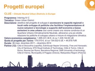 13
Progetti europei
CLUE - Climate Neutral Urban Districts in Europe
Programma: Interreg IV C
Tematica: Green Urban District
Descrizione: obiettivo del progetto di sviluppo è accrescere le capacità regionali e
locali nello sviluppo di politiche che facilitino l’implementazione di
nuove soluzioni e tecnologie a supporto dell’economia a basse
emissioni in aree urbane così come creare una visione condivisa di un
Quartiere Urbano Climaticamente Neutrale, attraverso una più stretta
relazione tra politiche di sviluppo urbano e misure di mitigazione climatica.
Valore economico complessivo: 1.895.431,36 €, di cui 1.439.142,83 UE
Quota di progetto per Torino: 179.510 €, di cui 134.632 € UE + 44.878 FdR
Durata: 36 mesi, dicembre 2011 – dicembre 2014
Partner (12): Città di Stoccolma (capofila), Edimburgh Napier University, Free and Hanseatic
City of Hamburg, KTH Royal Institute of Technology, Città di Torino, Città di
Roma, Risorse per Roma, Barcelona Regional, Delft University of technology,
Città di Vienna, Municipality di Poggiao (Grecia), Malopolska Region (Polonia)
 