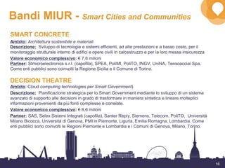 16
Bandi MIUR - Smart Cities and Communities
SMART CONCRETE
Ambito: Architettura sostenibile e materiali
Descrizione: Sviluppo di tecnologie e sistemi efficienti, ad alte prestazioni e a basso costo, per il
monitoraggio strutturale interno di edifici e opere civili in calcestruzzo e per la loro messa insicurezza
Valore economico complessivo: € 7,6 milioni
Partner: Stmicroelectronics s.r.l. (capofila), SPEA, PoliMI, PoliTO, INGV, UniNA, Tensoacciai Spa.
Come enti pubblici sono coinvolti la Regione Sicilia e il Comune di Torino.
DECISION THEATRE
Ambito: Cloud computing technologies per Smart Government)
Descrizione: Pianificazione strategica per lo Smart Government mediante lo sviluppo di un sistema
avanzato di supporto alle decisioni in grado di trasformare in maniera sintetica e lineare molteplici
informazioni provenienti da più fonti complesse e correlate.
Valore economico complessivo: € 8,6 milioni
Partner: SAS, Selex Sistemi Integrati (capofila), Santer Reply, Siemens, Telecom, PoliTO, Università
Milano Bicocca, Università di Genova, PMI in Piemonte, Liguria, Emilia Romagna, Lombardia. Come
enti pubblici sono coinvolti le Regioni Piemonte e Lombardia e i Comuni di Genova, Milano, Torino.
 