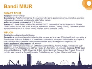 17
Bandi MIUR
SMART TOUR
Ambito: Cultural Heritage
Descrizione: Piattaforma integrata di servizi innovativi per la gestione dinamica, interattiva, sicura ed
inclusiva dell’esperienza turistica nelle città d’arte e cultura.
Valore economico complessivo: € 12,4 milioni
Partner: ATI Selex Galileo e Selex SI (capofila), PoliTO, Università di Trento, Università di Perugia,
CNR – Istituto Picone, PMI (AME, Icampus, Montalbano, Nimbus, Touring Editore). Come enti pubblici
sono coinvolti i Comuni di Torino, Trento, Firenze, Roma, Salerno e Milano.
OPLON
Ambito: Invecchiamento della Società
Descrizione: migliorare la qualità della vita delle persone anziane (over 65) autosufficienti ma malate, al
fine di ridurre il periodo di degenza in ospedale e consentendo, attraverso l’utilizzo della tecnologia, di
trascorrere più tempo possibile nella propria abitazione anziché in ospedali o luoghi di cura.
Valore economico complessivo: € 8,9 milioni
Partner: Santer Reply (capofila), ATI GI Mercato (Santer Reply, NoemaLife Spa, Telbios Spa, CUP
2000 Spa), ATI PMI (Cooperativa EDP La Traccia Srl, Tecnoikos srl, Anastasis SocCoop, MR&D Spa),
Università di Bologna, PoliTO, Università di Bari, Istituto Nazionale Riposo e Cura Anziani. Come enti
pubblici sono coinvolti le Regioni Piemonte, Emilia Romagna e Puglia e il Comune di Torino .
 