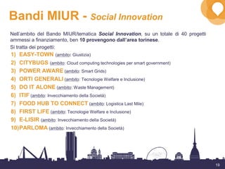 19
Bandi MIUR - Social Innovation
1) EASY-TOWN (ambito: Giustizia)
2) CITYBUGS (ambito: Cloud computing technologies per smart government)
3) POWER AWARE (ambito: Smart Grids)
4) ORTI GENERALI (ambito: Tecnologie Welfare e Inclusione)
5) DO IT ALONE (ambito: Waste Management)
6) ITIF (ambito: Invecchiamento della Società)
7) FOOD HUB TO CONNECT (ambito: Logistica Last Mile)
8) FIRST LIFE (ambito: Tecnologie Welfare e Inclusione)
9) E-LISIR (ambito: Invecchiamento della Società)
10)PARLOMA (ambito: Invecchiamento della Società)
Nell’ambito del Bando MIUR/tematica Social Innovation, su un totale di 40 progetti
ammessi a finanziamento, ben 10 provengono dall’area torinese.
Si tratta dei progetti:
 
