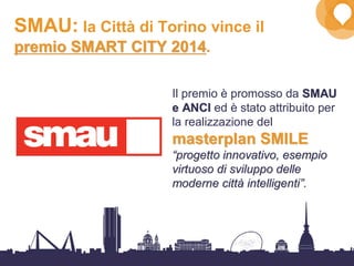 34
SMAU: la Città di Torino vince il
premio SMART CITY 2014premio SMART CITY 2014.
Il premio è promosso da SMAUSMAU
e ANCIe ANCI ed è stato attribuito per
la realizzazione del
masterplanmasterplan SMILESMILE
““progetto innovativo, esempioprogetto innovativo, esempio
virtuoso di sviluppo dellevirtuoso di sviluppo delle
moderne cittmoderne cittàà intelligentiintelligenti””..
 