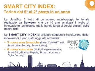 35
Lo SMART CITY INDEX si sviluppa seguendo l’evoluzione delle
innovazioni. Sono state aggiunte all’analisi:
33 nuove aree tematichenuove aree tematiche (Smart Culture&Travel,
Smart Urban Security, Smart Justice),
66 nuove sotto areenuove sotto aree (Wi Fi, Energie Alternative,
Smart Grid, Giustizia Digitale, Sicurezza Urbana e
Digital Security).
SMART CITY INDEX:
Torino dal 55°°°°°°°° al 2al 2°°°°°°°° posto in un annoposto in un anno
La classifica è frutto di un attento monitoraggio territoriale
realizzato da Between, che da 10 anni analizza il livello di
innovazione tecnologica (dalla banda larga ai servizi digitali) delle
nostre città.
 