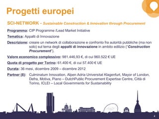 4
Progetti europei
SCI-NETWORK - Sustainable Construction & Innovation through Procurement
Programma: CIP Programme /Lead Market Initiative
Tematica: Appalti di Innovazione
Descrizione: creare un network di collaborazione e confronto fra autorità pubbliche (ma non
solo) sul tema degli appalti di innovazione in ambito edilizio (“Construction
Procurement”).
Valore economico complessivo: 981.446,93 €, di cui 960.522 € UE
Quota di progetto per Torino: 61.400 €, di cui 57.400 € UE
Durata: 36 mesi, dicembre 2009 – dicembre 2012
Partner (8): Culminatum Innovation, Alpen Adria Universitat Klagenfurt, Mayor of London,
Defra, Motiva, Piano – DutchPublic Procurement Expertise Centre, Città di
Torino, ICLEI – Local Governments for Sustainability
 