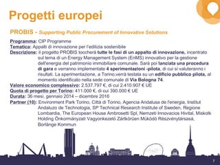 7
Progetti europei
PROBIS - Supporting Public Procurement of Innovative Solutions
Programma: CIP Programme
Tematica: Appalti di innovazione per l’edilizia sostenibile
Descrizione: il progetto PROBIS toccherà tutte le fasi di un appalto di innovazione, incentrato
sul tema di un Energy Management System (EnMS) innovativo per la gestione
dell'energia del patrimonio immobiliare comunale. Sarà poi lanciata una procedura
di gara e verranno implementate 4 sperimentazioni -pilota, di cui si valuteranno i
risultati. La sperimentazione, a Torino,verrà testata su un edificio pubblico pilota, al
momento identificato nella sede comunale di Via Bologna 74.
Valore economico complessivo: 2.537.797 €, di cui 2.410.907 € UE
Quota di progetto per Torino: 411.000 €, di cui 390.000 € UE
Durata: 36 mesi, gennaio 2014 – dicembre 2016
Partner (10): Environment Park Torino, Città di Torino, Agencia Andalusa de l'energia, Institut
Andaluzo de Technologia, SP Technical Research Institute of Sweden, Regione
Lombardia, The European House Ambrosetti Spl, Nemzeti Innovacios Hivital, Miskolk
Holding Önkormányzati Vagyonkezelö Zártkörüen Müködö Részvénytársasá,
Borlänge Kommun
 