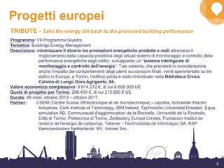 8
Progetti europei
TRIBUTE - Take the energy bill back to the promised building performance
Programma: VII Programma Quadro
Tematica: Buildings Energy Management
Descrizione: minimizzare il divario tra prestazioni energetiche predette e reali attraverso il
miglioramento della capacità predittiva degli attuali sistemi di monitoraggio e controllo delle
performance energetiche degli edifici, sviluppando un “sistema intelligente di
monitoraggio e controllo dell’energia”. Tale sistema, che prenderà in considerazione
anche l’impatto dei comportamenti degli utenti sui consumi finali, verrà sperimentato su tre
edifici in Europa; a Torino, l’edificio pilota è stato individuato nella Biblioteca Civica
Calvino di Lungo Dora Agrigento, 94.
Valore economico complessivo: 9.914.212 €, di cui 6.699.928 UE
Quota di progetto per Torino: 298.400 €, di cui 212.800 € UE
Durata: 48 mesi, ottobre 2013 – ottobre 2017
Partner: CSEM (Centre Suisse d'Electronique et de microtechnique) - capofila, Schneider Electric
Industries, Cork Institute of Technology, IBM Ireland, Technische Universitat Dresden, Equa
simulation AB, Communauté d'agglomeration de la Rochelle, Université de la Rochelle,
Città di Torino, Politecnico di Torino, Zedfactory Europe Limited, Fundacion institut de
recerca de l'energia de catalunya, Tekever - Technolodias de informaçao SA, NXP
Semiconductors Netherlands BV, Amires Sro.
 