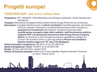 9
Progetti europei
TOGETHER 2020 - 2020 TOrino is GEtting THERe
Programma: CIP – EIE/MLEI - PDA (Mobilizing Local Energy Investments - Public Development
Assistance)
Tematica: Risanamento energetico edifici pubblici tramite Energy Performances Contracting
Descrizione: Il progetto intende avviare un’azione coordinata tra autorità regionale, provinciale e
comunali, istituzioni finanziarie e investitori/imprese locali al fine di lanciare un
programma di investimenti (59 interventi, di preciso) nell’ambito della
riqualificazione energetica degli edifici pubblici e dell’illuminazione pubblica,
mediante PPP e finanziamento tramite terzi delle Energy Service Company
(ESCo). La Provincia di Torino fungerà da stazione appaltante su delega dei
Comuni. Per la Città di Torino, la gara riguarderà la Piscina nel Complesso
Sportivo Gaidano degli anni '70, sito in Via Modigliani.
Valore economico complessivo: 583.291 €, di cui 437.468 € UE
Quota di progetto per Torino: 33.688 €, di cui 25.266 € UE
Durata: 30 mesi, gennaio 2014 – giugno 2016
Partner (4+Comuni associati): Provincia di Torino (capofila), Regione Piemonte, Provincia
di Torino, Città di Torino
 