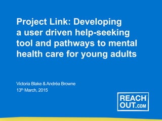 Project Link: Developing
a user driven help-seeking
tool and pathways to mental
health care for young adults
Victoria Blake & Andréa Browne
13th March, 2015
 