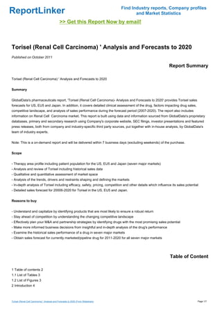 Find Industry reports, Company profiles
ReportLinker                                                                               and Market Statistics
                                               >> Get this Report Now by email!



Torisel (Renal Cell Carcinoma) ' Analysis and Forecasts to 2020
Published on October 2011

                                                                                                                Report Summary

Torisel (Renal Cell Carcinoma) ' Analysis and Forecasts to 2020


Summary


GlobalData's pharmaceuticals report, 'Torisel (Renal Cell Carcinoma)- Analysis and Forecasts to 2020' provides Torisel sales
forecasts for US, EU5 and Japan. In addition, it covers detailed clinical assessment of the drug, factors impacting drug sales,
competitive landscape, and analysis of sales performance during the forecast period (2007-2020). The report also includes
information on Renal Cell Carcinoma market. This report is built using data and information sourced from GlobalData's proprietary
databases, primary and secondary research using Company's corporate website, SEC filings, investor presentations and featured
press releases, both from company and industry-specific third party sources, put together with in-house analysis, by GlobalData's
team of industry experts.


Note: This is a on-demand report and will be delivered within 7 business days (excluding weekends) of the purchase.


Scope


- Therapy area profile including patient population for the US, EU5 and Japan (seven major markets)
- Analysis and review of Torisel including historical sales data
- Qualitative and quantitative assessment of market space
- Analysis of the trends, drivers and restraints shaping and defining the markets
- In-depth analysis of Torisel including efficacy, safety, pricing, competition and other details which influence its sales potential
- Detailed sales forecast for 20006-2020 for Torisel in the US, EU5 and Japan.


Reasons to buy


- Understand and capitalize by identifying products that are most likely to ensure a robust return
- Stay ahead of competition by understanding the changing competitive landscape
- Effectively plan your M&A and partnership strategies by identifying drugs with the most promising sales potential
- Make more informed business decisions from insightful and in-depth analysis of the drug's performance
- Examine the historical sales performance of a drug in seven major markets
- Obtain sales forecast for currently marketed/pipeline drug for 2011-2020 for all seven major markets




                                                                                                                Table of Content

1 Table of contents 2
1.1 List of Tables 3
1.2 List of Figures 3
2 Introduction 4



Torisel (Renal Cell Carcinoma) ' Analysis and Forecasts to 2020 (From Slideshare)                                                   Page 1/7
 