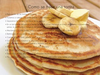 Como se hace una tortita
●

Elaboración de las tortitas americanas:

●

Ponemos a calentar una sartén grande y antiadherente a fuego medio.

●

Separamos las yemas y las claras de los huevos.

●

En un bol grande tamizamos la harina, la sal y el azúcar. Hacemos un hueco en el centro y echamos las
yemas, la mantequilla o margarina derretida junto con la leche.

●

Mezclamos con unas varillas, poco a poco, hasta conseguir una masa lisa y densa.

●

Batimos las claras a punto de nieve y se lo incorporamos a la preparación anterior.

●

Cuando la sartén este caliente, pero no en exceso, la engrasamos con un pincel y un poco de margarina.

●

Con una cuchara echamos la masa para hacer las tortitas. Dejamos de 1 a 2 minutos hasta que la masa esté
dorada, volteamos con una espátula y dejamos que se dore otro minuto.

●

Repetimos la operación cuantas veces sea necesaria.

●

El tamaño de las tortitas es a tú elección.

●

Servimos las tortitas americanas con chocolate líquido, nata montada o mermelada. Deliciosas.

●

Por cierto, los más pequeños de la casa disfrutaran elaborando estas tortitas americanas.

 