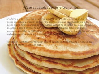 ¿Cuantas calorias contiene una tortita?
Una tortita puede varia el tipo de calorias que tiene está por ejemplo, el tipo de ingredientes
que se con lleba a la creación de esta. Pero teniendo en cuanta esta situación una tortita
puede llegar a tener una media de entre 100kcal-200kcal. Ya se ha que este echa con leche
desnatada o semi o enterna. Ya que una docena de Tortitas puede llegar a tener un
equivalente alrededor de 1500kcal o incluso más sin tener en cuenta los ingredientes que mas
kcal contenga como puede ser el xocolate, nata, dulce de leche etc...
teniendo en cuenta todo la información dada no se debe de tener encuenta el “rollo” de las
kcal, lo importante es comer en paz.

 