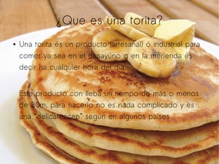 ¿Que es una torita?
●

Una torita és un producto (artesanal) ó industrial para
comer ya sea en el desayúno o en la merienda és
decir ha cualquier hora del día.
Este producto con lleba un tiempo de más o menos
de 30m, para hacerlo no es nada complicado y es
una “delicatencen” según en algunos países .

 