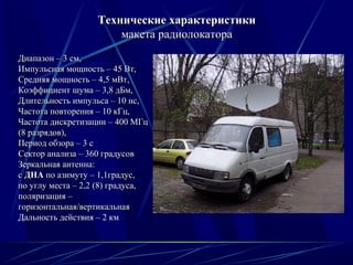 Диапазон – 3 см,Диапазон – 3 см,
Импульсная мощность – 45 Вт,Импульсная мощность – 45 Вт,
Средняя мощность – 4,5 мВт,Средняя мощность – 4,5 мВт,
Коэффициент шума – 3,8 дБм,Коэффициент шума – 3,8 дБм,
Длительность импульса – 10 нс,Длительность импульса – 10 нс,
Частота повторения – 10 кГц,Частота повторения – 10 кГц,
Частота дискретизации – 400 МГцЧастота дискретизации – 400 МГц
(8 разрядов),(8 разрядов),
Период обзора – 3 сПериод обзора – 3 с
Сектор анализа – 360 градусовСектор анализа – 360 градусов
Зеркальная антенна:Зеркальная антенна:
сс ДНАДНА по азимуту – 1,1градус,по азимуту – 1,1градус,
по углу места – 2,2 (8) градуса,по углу места – 2,2 (8) градуса,
поляризация –поляризация –
горизонтальная/вертикальнаягоризонтальная/вертикальная
Дальность действия – 2 км
Технические характеристикиТехнические характеристики
макетамакета радиолокаторарадиолокатора
 