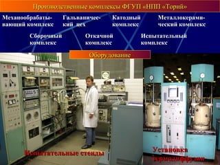 Производственные комплексы ФГУП «НПП «Торий»Производственные комплексы ФГУП «НПП «Торий»
Механообрабаты-
вающий комплекс
Гальваничес-
кий цех
Катодный
комплекс
Металлокерами-
ческий комплекс
Сборочный
комплекс
Откачной
комплекс
Испытательный
комплекс
Печи вакуумные иПечи вакуумные и
водородныеводородные
Откачные постыОткачные посты УстановкаУстановка
термодиффузиитермодиффузии
Установка электроннолучевой сваркиУстановка электроннолучевой сваркиСварка лазернаяСварка лазерная
ОборудованиеОборудование
Испытательные стендыИспытательные стенды
 