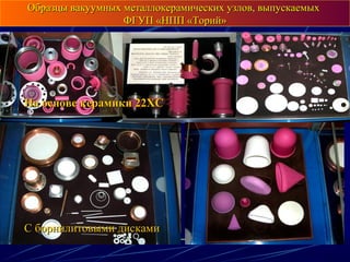 Образцы вакуумных металлокерамических узлов, выпускаемыхОбразцы вакуумных металлокерамических узлов, выпускаемых
ФГУП «НПП «Торий»ФГУП «НПП «Торий»
На основе керамики 22ХСНа основе керамики 22ХС
С борнилитовыми дискамиС борнилитовыми дисками
 