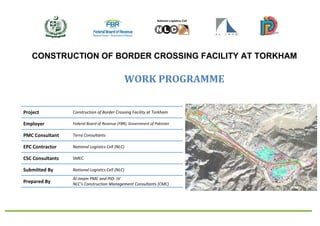 CONSTRUCTION OF BORDER CROSSING FACILITY AT TORKHAM
WORK PROGRAMME
Project Construction of Border Crossing Facility at Torkham
Employer Federal Board of Revenue (FBR), Government of Pakistan
PMC Consultant Terra Consultants
EPC Contractor National Logistics Cell (NLC)
CSC Consultants SMEC
Submitted By National Logistics Cell (NLC)
Prepared By
Al-Imam PMC and PID- JV
NLC’s Construction Management Consultants (CMC)
 