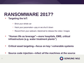 • Targeting the IoT:
• Brick your whole car
• Hack your pacemaker—pay or we shut it down
• Record from your webcam, blackmail to release the video / images
• “Human life as leverage”—more hospitals, EMS, critical
infrastructure (e.g. water treatment plants”)
• Critical asset targeting—focus on key / vulnerable systems
• Source code injection—infect all the machines at the source
RANSOMWARE 2017?
11
 