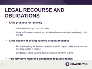 • Little prospect for recovery
• Can’t sue them if you can’t find them
• Usual enforcement issues if you do find and sue them—they’re probably not in
Canada
• Little chance of seeing hackers brought to justice
• FBI still searching for Russian hacker indicted for CryptoLocker attack (not the
one they nabbed in Prague)
• But: Russia, China cracking down on hackers from time to time
• You may have reporting obligations to public bodies
LEGAL RECOURSE AND
OBLIGATIONS
13
 
