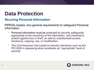 Securing Personal Information
PIPEDA creates very general requirements to safeguard Personal
Information:
• Personal information must be protected by security safeguards
appropriate to the sensitivity of the information, and intended to
protect against loss or theft, as well as unauthorized access,
disclosure, copying, use, or modification.
• The Commissioner has looked to industry standards such as the
PCI DSS in assessing what constitutes an “appropriate” level of
security.
Data Protection
14
 