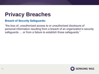 Breach of Security Safeguards: 
“the loss of, unauthorized access to or unauthorized disclosure of
personal information resulting from a breach of an organization’s security
safeguards … or from a failure to establish those safeguards.”
Privacy Breaches
15
 