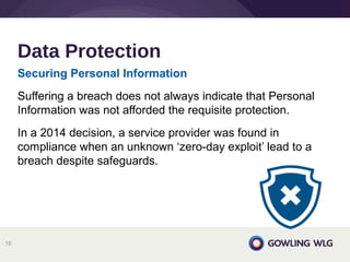 Securing Personal Information
Suffering a breach does not always indicate that Personal
Information was not afforded the requisite protection.
In a 2014 decision, a service provider was found in
compliance when an unknown ‘zero-day exploit’ lead to a
breach despite safeguards.
Data Protection
16
 
