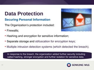 Securing Personal Information
The Organization’s protection included:
• Firewalls;
• Hashing and encryption for sensitive information;
• Separate storage and obfuscation for encryption keys;
• Multiple intrusion detection systems (which detected the breach).
Data Protection
17
In response to the breach, the organization added further security including
salted hashing, stronger encryption and further isolation for sensitive data.
 