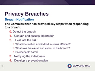 Breach Notification
The Commissioner has provided key steps when responding
to a breach:
0. Detect the breach
1. Contain and assess the breach
2. Evaluate the risk
• What information and individuals was affected?
• What was the cause and extent of the breach?
• Foreseeable harm?
3. Notifying the individuals
4. Develop a prevention plan
Privacy Breaches
18
 