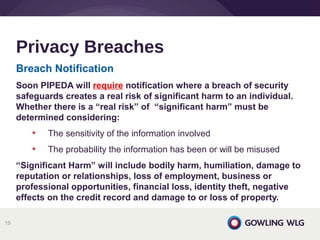 Breach Notification
Soon PIPEDA will require notification where a breach of security
safeguards creates a real risk of significant harm to an individual.
Whether there is a “real risk” of “significant harm” must be
determined considering:
• The sensitivity of the information involved
• The probability the information has been or will be misused
“Significant Harm” will include bodily harm, humiliation, damage to
reputation or relationships, loss of employment, business or
professional opportunities, financial loss, identity theft, negative
effects on the credit record and damage to or loss of property.
Privacy Breaches
19
 