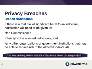 Breach Notification
If there is a real risk of significant harm to an individual,
notification will need to be given to:
•the Commissioner,
•directly to the affected individuals, and
•any other organizations or government institutions that may
be able to reduce risk to the affected individuals
Privacy Breaches
20
The form and required content of the Notices will be set out in regulations.
 