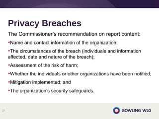 The Commissioner’s recommendation on report content:
•Name and contact information of the organization;
•The circumstances of the breach (individuals and information
affected, date and nature of the breach);
•Assessment of the risk of harm;
•Whether the individuals or other organizations have been notified;
•Mitigation implemented; and
•The organization’s security safeguards.
Privacy Breaches
21
 