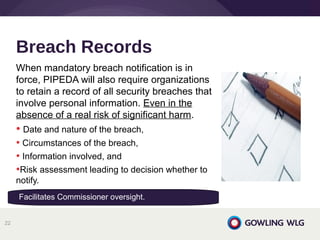 When mandatory breach notification is in
force, PIPEDA will also require organizations
to retain a record of all security breaches that
involve personal information. Even in the
absence of a real risk of significant harm.
• Date and nature of the breach,
• Circumstances of the breach,
• Information involved, and
•Risk assessment leading to decision whether to
notify.
Breach Records
22
Facilitates Commissioner oversight.
 