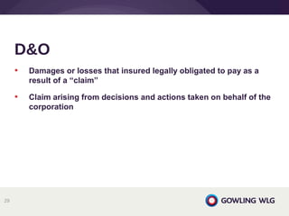 • Damages or losses that insured legally obligated to pay as a
result of a “claim”
• Claim arising from decisions and actions taken on behalf of the
corporation
D&O
29
 