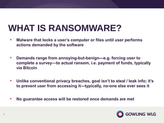 • Malware that locks a user’s computer or files until user performs
actions demanded by the software
• Demands range from annoying-but-benign—e.g. forcing user to
complete a survey—to actual ransom, i.e. payment of funds, typically
via Bitcoin
• Unlike conventional privacy breaches, goal isn’t to steal / leak info; it’s
to prevent user from accessing it—typically, no-one else ever sees it
• No guarantee access will be restored once demands are met
WHAT IS RANSOMWARE?
3
 