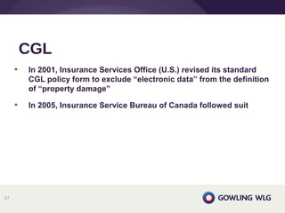 • In 2001, Insurance Services Office (U.S.) revised its standard
CGL policy form to exclude “electronic data” from the definition
of “property damage”
• In 2005, Insurance Service Bureau of Canada followed suit
CGL
31
 
