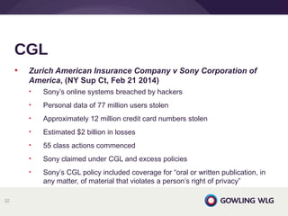• Zurich American Insurance Company v Sony Corporation of
America, (NY Sup Ct, Feb 21 2014)
• Sony’s online systems breached by hackers
• Personal data of 77 million users stolen
• Approximately 12 million credit card numbers stolen
• Estimated $2 billion in losses
• 55 class actions commenced
• Sony claimed under CGL and excess policies
• Sony’s CGL policy included coverage for “oral or written publication, in
any matter, of material that violates a person’s right of privacy”
CGL
32
 