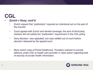• Zurich v Sony, cont’d
• Zurich argued that “publication” required an intentional act on the part of
the insured
• Court agreed with Zurich and denied coverage; the acts of third-party
hackers did not satisfy the “publication” requirement in the CGL policy
• Sony decision was appealed, but case settled out of court before
decision released by the appeal court
• More recent case of Portal Healthcare, Travelers ordered to provide
defence under CGL to health care provider in class action regarding lack
of security of private health information
CGL
33
 