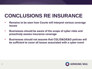• Remains to be seen how Courts will interpret various coverage
issues
• Businesses should be aware of the scope of cyber risks and
proactively assess insurance coverage
• Businesses should not assume that CGL/D&O/E&O policies will
be sufficient to cover all losses associated with a cyber event
CONCLUSIONS RE INSURANCE
35
 