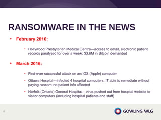 • February 2016:
• Hollywood Presbyterian Medical Centre—access to email, electronic patient
records paralyzed for over a week; $3.6M in Bitcoin demanded
• March 2016:
• First-ever successful attack on an iOS (Apple) computer
• Ottawa Hospital—infected 4 hospital computers; IT able to remediate without
paying ransom; no patient info affected
• Norfolk (Ontario) General Hospital—virus pushed out from hospital website to
visitor computers (including hospital patients and staff)
RANSOMWARE IN THE NEWS
4
 