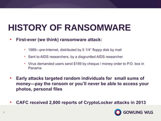 • First-ever (we think) ransomware attack:
• 1989—pre-Internet, distributed by 5 1/4” floppy disk by mail
• Sent to AIDS researchers, by a disgruntled AIDS researcher
• Virus demanded users send $189 by cheque / money order to P.O. box in
Panama
• Early attacks targeted random individuals for small sums of
money—pay the ransom or you’ll never be able to access your
photos, personal files
• CAFC received 2,800 reports of CryptoLocker attacks in 2013
HISTORY OF RANSOMWARE
6
 