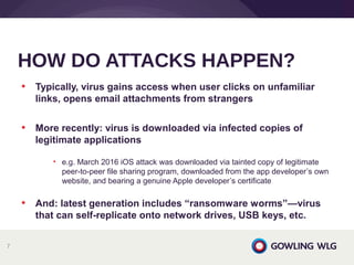 • Typically, virus gains access when user clicks on unfamiliar
links, opens email attachments from strangers
• More recently: virus is downloaded via infected copies of
legitimate applications
• e.g. March 2016 iOS attack was downloaded via tainted copy of legitimate
peer-to-peer file sharing program, downloaded from the app developer’s own
website, and bearing a genuine Apple developer’s certificate
• And: latest generation includes “ransomware worms”—virus
that can self-replicate onto network drives, USB keys, etc.
HOW DO ATTACKS HAPPEN?
7
 