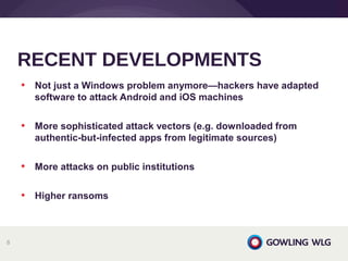 • Not just a Windows problem anymore—hackers have adapted
software to attack Android and iOS machines
• More sophisticated attack vectors (e.g. downloaded from
authentic-but-infected apps from legitimate sources)
• More attacks on public institutions
• Higher ransoms
RECENT DEVELOPMENTS
8
 
