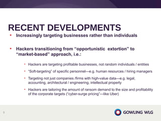 • Increasingly targeting businesses rather than individuals
• Hackers transitioning from “opportunistic extortion” to
“market-based” approach, i.e.:
• Hackers are targeting profitable businesses, not random individuals / entities
• “Soft-targeting” of specific personnel—e.g. human resources / hiring managers
• Targeting not just companies /firms with high-value data—e.g. legal,
accounting, architectural / engineering, intellectual property
• Hackers are tailoring the amount of ransom demand to the size and profitability
of the corporate targets (“cyber-surge pricing”—like Uber)
RECENT DEVELOPMENTS
9
 