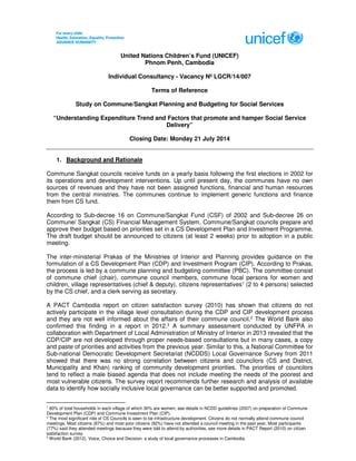 United Nations Children’s Fund (UNICEF)
Phnom Penh, Cambodia
Individual Consultancy - Vacancy Nº LGCR/14/007
Terms of Reference
Study on Commune/Sangkat Planning and Budgeting for Social Services
“Understanding Expenditure Trend and Factors that promote and hamper Social Service
Delivery”
Closing Date: Monday 21 July 2014
1. Background and Rationale
Commune Sangkat councils receive funds on a yearly basis following the first elections in 2002 for
its operations and development interventions. Up until present day, the communes have no own
sources of revenues and they have not been assigned functions, financial and human resources
from the central ministries. The communes continue to implement generic functions and finance
them from CS fund.
According to Sub-decree 16 on Commune/Sangkat Fund (CSF) of 2002 and Sub-decree 26 on
Commune/ Sangkat (CS) Financial Management System, Commune/Sangkat councils prepare and
approve their budget based on priorities set in a CS Development Plan and Investment Programme.
The draft budget should be announced to citizens (at least 2 weeks) prior to adoption in a public
meeting.
The inter-ministerial Prakas of the Ministries of Interior and Planning provides guidance on the
formulation of a CS Development Plan (CDP) and Investment Program (CIP). According to Prakas,
the process is led by a commune planning and budgeting committee (PBC). The committee consist
of commune chief (chair), commune council members, commune focal persons for women and
children, village representatives (chief & deputy), citizens representatives1 (2 to 4 persons) selected
by the CS chief, and a clerk serving as secretary.
A PACT Cambodia report on citizen satisfaction survey (2010) has shown that citizens do not
actively participate in the village level consultation during the CDP and CIP development process
and they are not well informed about the affairs of their commune council.2
The World Bank also
confirmed this finding in a report in 2012.3 A summary assessment conducted by UNFPA in
collaboration with Department of Local Administration of Ministry of Interior in 2013 revealed that the
CDP/CIP are not developed through proper needs-based consultations but in many cases, a copy
and paste of priorities and activities from the previous year. Similar to this, a National Committee for
Sub-national Democratic Development Secretariat (NCDDS) Local Governance Survey from 2011
showed that there was no strong correlation between citizens and councilors (CS and District,
Municipality and Khan) ranking of community development priorities. The priorities of councilors
tend to reflect a male biased agenda that does not include meeting the needs of the poorest and
most vulnerable citizens. The survey report recommends further research and analysis of available
data to identify how socially inclusive local governance can be better supported and promoted.
1
60% of total households in each village of which 30% are women; see details in NCDD guidelines (2007) on preparation of Commune
Development Plan (CDP) and Commune Investment Plan (CIP).
2
The most significant role of CS Councils is seen to be infrastructure development. Citizens do not normally attend commune council
meetings. Most citizens (87%) and most poor citizens (92%) have not attended a council meeting in the past year. Most participants
(77%) said they attended meetings because they were told to attend by authorities, see more details in PACT Report (2010) on citizen
satisfaction survey.
3
World Bank (2012). Voice, Choice and Decision: a study of local governance processes in Cambodia.
 