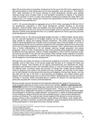 2
Many CS councils continue to prioritize infrastructure for the use of the CS Fund in response to the
high priority placed on local infrastructure by the local population, men and women.4 From 2009 to
2012, while constraints of CS council financing of social development activities were partially
resolved through some changes made to fund liquidation procedures,5a majority of the projects
under CS contracts (in terms of value) were physical infrastructure projects like roads (89%) and
irrigation (6%). It is unclear exactly how inclusive and representative of citizens priorities for social
development these activities are.6
In 2011, CS councils allocated an aggregate amount of $1.6 million (averaging $1,000 per CS) of
the development expenditure to fund social development activities focusing on pre-school
education, maternal health, water and sanitation and social protection issues7. It should be noted
that this represents only 4% of an annual CS council budget, and is so low that it is more a symbolic
allocation towards social development than it is a realistic statement of intent to genuinely prioritise
social development in Cambodia.
An NCDDS study on ‘the Commune/Sangkat Budget Execution’ in 2008 revealed, among others,
that the rules and regulations for CS budget execution are far too complex due to the numerous
steps needed for ingoing and outgoing financial transactions. This further hampers utilization of
funds for social development as it results in the low execution rates of the CS budget. In turn this is
compounded by the Commune Investment Programme (CIP) formulation being too time consuming,
and a slow CS budget preparation and endorsement process8
. CSs in general were also found to
have a limited understanding of the link between planning, budget preparation and project
preparation, which is further complicated by these three processes being supported and managed
by different provincial agencies, making it virtually impossible for CSs to find the autonomy to plan
and execute any action in line with their own priorities. Other findings include irregularity of transfers
due to insufficient cash availability. It is worth noting that this study had a focus on the execution of
the CS budget for rural infrastructure development.
Although there are studies and reports on CS planning, budgeting, its execution, and its governance
available, most of them focus on the service supply side and less so on meeting the needs and
demands of citizens. They therefore do not capture comprehensively and specifically the needs,
perceptions and demands of poor and vulnerable citizens, or how communes seek to engage with
and address these. The above review and summary of findings from multiple reports consistently
reveal an absence of the voices of the poorest and most vulnerable, and how they for this reason
are not well reflected into local government planning and budgeting. Among these reports, very few
also deal with the role of the youth in local planning and budgeting, and instead classify youth
together with vulnerable groups such as women and children, disabled persons, the poor and ethnic
minorities. In summary, neither local governance in practice nor research into local governance is
particularly occupied with inclusive social development.
Because socially inclusive development that especially addresses the needs of the poorest and
most vulnerable segments of society is both a priority and mandate, UNICEF in partnership with
NCDDS/MOI wishes to fill this knowledge gap to generate robust evidence to inform advocacy and
policy making for improved socially inclusive local governance. This gap can be filled by
commissioning an independent contractors to undertake a comprehensive study to identify the gaps
and challenges in CS planning, budget allocation, and execution in relation to fostering participation
of and meeting the needs of the poor and most vulnerable groups in need of social development
services and initiatives. The study will also include mapping of the demand for social services by
groups currently or often excluded from decision making (women and children, youth, people with
disabilities, and ethnic minorities), as well as the platforms, scope and capacity of the community to
enhance participation in local governance that is socially inclusive.
4
IP3 Annual Implementation Report 2011, and result of IP3 2011 Local Governance Survey, NCDD.
5
IP3 Annual Report 2012, page vi.
6
IP3 Semi-annual report 2012, page 44.
7
See details in IP3 Annual Implementation Report 2011, page 28-30.
8 Reasons for delays in relation to the CIP formulation include weak capacity but also complexity of the process and of the tools used,
low participation largely because of inappropriate timing (clash with people’s farming activities) and, in a number of cases, having to wait
for the District Integration Workshop (DIW).
 
