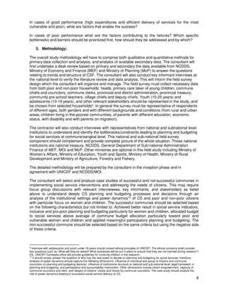 4
In cases of good performance (high expenditures and efficient delivery of services for the most
vulnerable and poor), what are factors that enable the success?
In cases of poor performance what are the factors contributing to the failures? Which specific
bottlenecks and barriers should be prioritized first, how should they be addressed and by whom?
3. Methodology:
The overall study methodology will have to comprise both qualitative and quantitative methods for
primary data collection and analysis, and analysis of available secondary data. The consultant will
first undertake a desk review based on primary and secondary the data available from NCDDS,
Ministry of Economy and Finance (MEF) and Ministry of Planning (MoP) to answer the questions
relating to trends and structure of CSF. The consultant will also conduct key informant interviews at
the national level to verify the literature review and data analysis. This will inform the field survey
design which the consultant will organize and manage. The field survey must collect necessary data
from both poor and non-poor households’ heads, primary care taker of young children, commune
chiefs and councilors, commune clerks, provincial and district administration, provincial treasury,
community pre-school teachers, village chiefs and deputy chiefs. Youth (15-25 years) and
adolescents (10-19 years), and other relevant stakeholders should be represented in the study, and
be chosen from selected households9. In general the survey must be representative of respondents
of different ages, both genders and with different backgrounds and conditions (from rural and urban
areas, children living in the poorest communities, of parents with different education, economic
status, with disability and with parents on migration).
The contractor will also conduct interviews with representatives from national and subnational level
institutions to understand and identify the bottlenecks/constraints leading to planning and budgeting
for social services at commune/sangkat level. This national and sub-national field survey
component should complement and provide complete picture of the whole situation. Those national
institutions are national treasury, NCDDS, General Department of Sub-national Administration
Finance of MEF, MOI and MoP. Other ministries are optional in this field study including Ministry of
Women’s Affairs, Ministry of Education, Youth and Sports, Ministry of Health, Ministry of Rural
Development and Ministry of Agriculture, Forestry and Fishery.
The detailed methodology will be prepared by the consultant in the inception phase and in
agreement with UNICEF and NCDDS/MOI.
The consultant will select and produce case studies of successful and not-successful communes in
implementing social service interventions and addressing the needs of citizens. This may require
focus group discussions with relevant interviewees, key informants, and stakeholders as listed
above to understand deeply CS planning and budgeting processes and decisions through an
analysis of the institutional settings and power dynamics10 of CS and poor and non-poor citizens
with particular focus on women and children. The successful communes should be selected based
on the following characteristics but not limited to: Achieved better result in social service indicators,
inclusive and pro-poor planning and budgeting particularly for women and children, allocated budget
to social services above average of commune budget allocation particularly toward poor and
vulnerable women and children and applied meaningful participatory planning and budgeting. The
non-successful commune should be selected based on the same criteria but using the negative side
of these criteria.
9
Interview with adolescents and youth under 18 years should consult ethical principles of UNICEF. The ethical concerns shall consider
key questions such as: What will they be asked? What processes will be put in place to ensure that they are not harmed during research?
Etc. UNICEF Cambodia office will provide guidelines for involving children in the research.
10
It should simply answer the question of who has the real power to decide on planning and budgeting for social services; therefore,
analysis of power dynamics should capture the following dimensions: influence of individual and group of citizens and commune
councilors on planning and budgeting decision, influence of institutional structure at national and sub-national level, legal framework in
planning and budgeting, and participatory and accountability mechanism. Other dimensions include citizen empowerment, capacity of
commune councilors and clerk, and respect of citizens’ voices and choice by commune councilors. The case study should analyze the
role of power dynamics leading to successful social service delivery at CS.
 